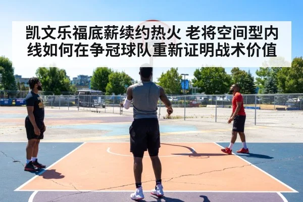 凯文乐福底薪续约热火 老将空间型内线如何在争冠球队重新证明战术价值