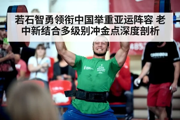若石智勇领衔中国举重亚运阵容 老中新结合多级别冲金点深度剖析